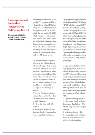 Konsekuensi Wajib
Pajak Orang Pribadi
Tidak Validasi NIK
Consequences of
Individual
Taxpayer Not
Validating Tax ID
The Directorate General of Ta-
xes (DGT) urges the public to
validate ID as a Tax ID before
filling out the 2022 Individual
Taxpayer Annual Tax Return
which due on March 31, 2023.
DGT Director of Dissemina-
tion, Services, and Public Relati-
ons Neilmaldrin Noor explained
that the consequences for tax-
payers who do not validate ID
are they will have difficulty ac-
cessing all online tax services,
such as e-SPT, and so on.
He also added that taxpayers
who have not validated their
ID can still report their annual
tax return. However, for admi-
nistrative convenience, it is bet-
ter to report after validation.Tax-
payers who have validated their
ID can enjoy the access to all
services on the pajak.go.id web-
site. How to validate ID:
1. Login to the pajak.go.id
website.
2. On the Profile menu there
is main data and the ID / Tax
ID field which must be filled
in with 16 digits.
3. Fill in the field with ID
number.
4. The system will verify the
data and display that data has
been successfully validated.
DJP mengimbau agar masyarakat
melakukan validasi NIK sebagai
NPWP sebelum mengisi SPT
Tahunan Wajib Pajak Orang
Pribadi 2022 yang akan jatuh
tempo pada 31 Maret 2023. Di-
rektur Penyuluhan, Pelayanan,
dan Hubungan Masyarakat DJP
Neilmaldrin Noor menjelaskan,
konsekuensi yang ditanggung
Wajib Pajak yang tidak melaku-
kan validasi NIK adalah Wajib
Pajak akan kesulitan mengakses
seluruh layanan pajak secara
online, seperti e- SPT, dan lain
sebagainya.
Ia juga menambahkan, Wajib
Pajak yang belum melakukan
validasi NIK tetap bisa melapor-
kan SPT tahunan. Hanya saja,
untuk kenyamanan administrasi,
lebih baik pelaporan dilakukan
setelah validasi. Wajip Pakak
yang sudah melakukan validasi
NIK dapat menikmati akses ter-
hadap semua layanan pada web-
site pajak.go.id. Cara validasi
NIK:
1. Login ke website pajak.go.id.
2. Pada menu Profil terdapat
data utama dan kolom NIK/
NPWP yang harus diisi dengan
16 digit.
3. Isi kolom dengan NIK.
4. Sistem akan memverifikasi
data dan menampilkan data
telah berhasil divalidasi.
7
 