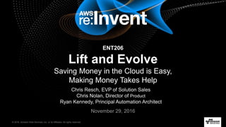 © 2016, Amazon Web Services, Inc. or its Affiliates. All rights reserved.
Chris Resch, EVP of Solution Sales
Chris Nolan, Director of Product
Ryan Kennedy, Principal Automation Architect
November 29, 2016
ENT206
Lift and Evolve
Saving Money in the Cloud is Easy,
Making Money Takes Help
 
