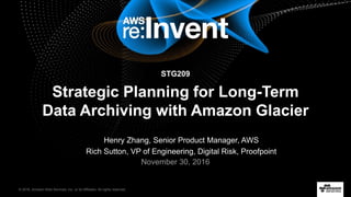 © 2016, Amazon Web Services, Inc. or its Affiliates. All rights reserved.
Henry Zhang, Senior Product Manager, AWS
Rich Sutton, VP of Engineering, Digital Risk, Proofpoint
November 30, 2016
STG209
Strategic Planning for Long-Term
Data Archiving with Amazon Glacier
 