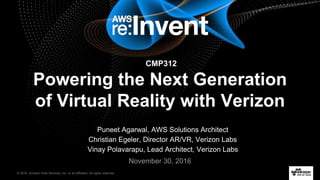 © 2016, Amazon Web Services, Inc. or its Affiliates. All rights reserved.
November 30, 2016
CMP312
Powering the Next Generation
of Virtual Reality with Verizon
Puneet Agarwal, AWS Solutions Architect
Christian Egeler, Director AR/VR, Verizon Labs
Vinay Polavarapu, Lead Architect, Verizon Labs
 