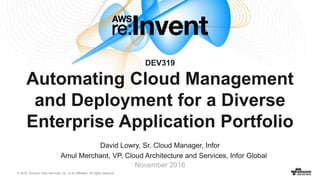 © 2016, Amazon Web Services, Inc. or its Affiliates. All rights reserved.
David Lowry, Sr. Cloud Manager, Infor
Amul Merchant, VP, Cloud Architecture and Services, Infor Global
November 2016
DEV319
Automating Cloud Management
and Deployment for a Diverse
Enterprise Application Portfolio
 