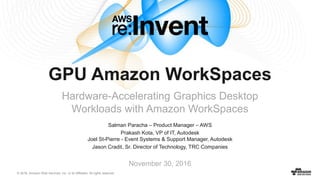 © 2016, Amazon Web Services, Inc. or its Affiliates. All rights reserved.
Salman Paracha – Product Manager – AWS
Prakash Kota, VP of IT, Autodesk
Joel St-Pierre - Event Systems & Support Manager, Autodesk
Jason Cradit, Sr. Director of Technology, TRC Companies
November 30, 2016
GPU Amazon WorkSpaces
Hardware-Accelerating Graphics Desktop
Workloads with Amazon WorkSpaces
 
