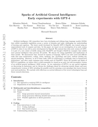 Sparks of Artificial General Intelligence:
Early experiments with GPT-4
Sébastien Bubeck Varun Chandrasekaran Ronen Eldan Johannes Gehrke
Eric Horvitz Ece Kamar Peter Lee Yin Tat Lee Yuanzhi Li Scott Lundberg
Harsha Nori Hamid Palangi Marco Tulio Ribeiro Yi Zhang
Microsoft Research
Abstract
Artificial intelligence (AI) researchers have been developing and refining large language models (LLMs)
that exhibit remarkable capabilities across a variety of domains and tasks, challenging our understanding
of learning and cognition. The latest model developed by OpenAI, GPT-4 [Ope23], was trained using an
unprecedented scale of compute and data. In this paper, we report on our investigation of an early version
of GPT-4, when it was still in active development by OpenAI. We contend that (this early version of) GPT-
4 is part of a new cohort of LLMs (along with ChatGPT and Google’s PaLM for example) that exhibit
more general intelligence than previous AI models. We discuss the rising capabilities and implications of
these models. We demonstrate that, beyond its mastery of language, GPT-4 can solve novel and difficult
tasks that span mathematics, coding, vision, medicine, law, psychology and more, without needing any
special prompting. Moreover, in all of these tasks, GPT-4’s performance is strikingly close to human-level
performance, and often vastly surpasses prior models such as ChatGPT. Given the breadth and depth of
GPT-4’s capabilities, we believe that it could reasonably be viewed as an early (yet still incomplete) version
of an artificial general intelligence (AGI) system. In our exploration of GPT-4, we put special emphasis
on discovering its limitations, and we discuss the challenges ahead for advancing towards deeper and more
comprehensive versions of AGI, including the possible need for pursuing a new paradigm that moves beyond
next-word prediction. We conclude with reflections on societal influences of the recent technological leap and
future research directions.
Contents
1 Introduction 4
1.1 Our approach to studying GPT-4’s intelligence . . . . . . . . . . . . . . . . . . . . . . . . . . 6
1.2 Organization of our demonstration . . . . . . . . . . . . . . . . . . . . . . . . . . . . . . . . . 8
2 Multimodal and interdisciplinary composition 13
2.1 Integrative ability . . . . . . . . . . . . . . . . . . . . . . . . . . . . . . . . . . . . . . . . . . . 13
2.2 Vision . . . . . . . . . . . . . . . . . . . . . . . . . . . . . . . . . . . . . . . . . . . . . . . . . 16
2.2.1 Image generation beyond memorization . . . . . . . . . . . . . . . . . . . . . . . . . . 16
2.2.2 Image generation following detailed instructions (à la Dall-E) . . . . . . . . . . . . . . 17
2.2.3 Possible application in sketch generation . . . . . . . . . . . . . . . . . . . . . . . . . . 18
2.3 Music . . . . . . . . . . . . . . . . . . . . . . . . . . . . . . . . . . . . . . . . . . . . . . . . . 19
3 Coding 21
3.1 From instructions to code . . . . . . . . . . . . . . . . . . . . . . . . . . . . . . . . . . . . . . 21
3.1.1 Coding challenges . . . . . . . . . . . . . . . . . . . . . . . . . . . . . . . . . . . . . . 21
3.1.2 Real world scenarios . . . . . . . . . . . . . . . . . . . . . . . . . . . . . . . . . . . . . 22
3.2 Understanding existing code . . . . . . . . . . . . . . . . . . . . . . . . . . . . . . . . . . . . . 26
1
arXiv:2303.12712v5
[cs.CL]
13
Apr
2023
 
