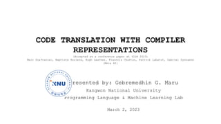 CODE TRANSLATION WITH COMPILER
REPRESENTATIONS
(Accepted as a conference paper at ICLR 2023)
Marc Szafraniec, Baptiste Roziere, Hugh Leather, Francois Charton, Patrick Labatut, Gabriel Synnaeve
(Meta AI)
Presented by: Gebremedhin G. Maru
Kangwon National University
Programming Language & Machine Learning Lab
March 2, 2023
 