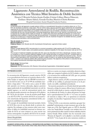 132
NOTA TÉCNICA
LIGAMENTO ANTEROLATERAL DE RODILLA. RECONSTRUCCIÓN ANATÓMICA CON TÉCNICA MINI INVASIVA DE DOBLE INCISIÓN
Horacio F. Rivarola Etcheto, Jesuán Zordán, Cristian Collazo, Marcos Palanconi, Emiliano Alvarez Salinas, Gonzalo Escobar, Mauricio Chiotta Romano
ARTROSCOPIA | VOL. 23, Nº 3 : 132-135 | 2016
RESUMEN
La reconstrucción del ligamento cruzado anterior (LCA) es un procedimiento frecuente en la práctica diaria con un 75 al
97% de resultados excelentes a largo plazo. Pero en ciertos casos, algunos pacientes siguen padeciendo de inestabilidad
rotacional por tal motivo la tasa de revisión puede llegar a ser del 10 al 15%. En la actualidad no se cuenta con ensayos
controlados aleatorios disponibles que comparen la reconstrucción de LCA aislada y asociada a la reconstrucción
modificada del LAL que nos permita definir conductas terapéuticas. Motivo por el cual, asociar la reconstrucción de LAL
en lesiones de LCA sigue siendo objeto de estudio. En nuestra serie obtuvimos resultados excelentes con control de la
estabilidad antero posterior y rotacional luego del procedimiento. El propósito de la siguiente publicación es describir una
técnica mini invasiva por 2 incisiones para la reconstrucción del LAL haciendo hincapié en los detalles técnicos y posible
complicaciones asociados a dicho procedimiento.
Tipo de estudio: Nota técnica
Nivel de evidencia: IV
Palabras Claves: LCA, Revisión de LCA; Aumentación Extraarticular; Ligamento Antero Lateral
ABSTRACT
Anterior cruciate ligament (ACL) reconstruction is a common procedure in daily practice with 75 to 97% excellent long-
term results. But in certain cases, some patients perceive rotational instability, for this reason the revision rate can be 10 to
15%.
The concept of rotational instability associated with ACL injury was described more than a decade ago. However, there is
no consensus on how to quantify rotational instability in ACL injuries and when to reconstruct the ALL. Currently there is a
lack of high-level evidence comparing isolated ACL repair in association with the modified reconstruction of ALL. The ALL
reconstruction associate an ACL reconstruction remains a matter of study. In our series we have had excellent results in
antero – posterior and rotational stability after performing the procedure. The objective of this article is to describe the ALL
mini invasive reconstruction technique using double insitions.
Study design: Technical Note
Level of evidence: IV.
Keywords: ACL Reconstruction; ACL Revision; Extra-articular Augmentation; Anterolateral Ligament
INTRODUCCIÓN
La reconstrucción del ligamento cruzado anterior (LCA)
es un procedimiento frecuente en la práctica diaria; en Es-
tados Unidos se registran más de 400.000 reconstruccio-
nes de LCA al año con un 75 al 97% de resultados exce-
lentes a largo plazo.1-3
En ciertos casos, a pesar de haber
sido operados con técnicas adecuadas, algunos pacientes
siguen padeciendo de inestabilidad rotacional y no solo les
impide regresar a su nivel de entrenamiento previo sino
que además pueden presentar una disrupción de la plástica
del LCA, por tal motivo la tasa de revisión puede llegar
a ser del 10 al 15%.4
La revisión del LCA con reconstruc-
ción extrarticular del ligamento anterolateral (LAL), me-
joraría la estabilidad rotacional.
El concepto de inestabilidad rotacional asociada a lesión
de LCA lleva más de una década desde su primera des-
cripción. Sin embargo, no hay consenso sobre como cuan-
tificar el déficit de estabilidad rotacional en lesiones aso-
ciadas de LCA; así como tampoco en como asociar una
técnica extracapsular a la plástica del LCA. En la actuali-
HoracioF.RivarolaEtcheto
horaciorivarola@hotmail.com
dad no se cuenta con ensayos controlados aleatorios dispo-
nibles que comparen la plástica de LCA aislada y asociada
a la reconstrucción modificada del LAL que nos permita
definir conductas terapéuticas.
Según diversos autores, el LAL se encuentra presente en
el 96% de las rodillas; su principal función es la de pro-
veerle a la rodilla estabilidad anterolateral.
Su inserción proximal es en el borde distal del epicóndilo
femoral; se dirige de manera oblicua hacia el extremo pro-
ximal de la tibia donde se inserta a mitad de distancia en-
tre el tubérculo de Gerdy y la cabeza del peroné. Su longi-
tud es aproximadamente de 40.3 +/- 6.2 mm; sus puntos
de inserción se alejan a 90° y se aproximan en extensión
completa. Se describen “expansiones” hacia el menisco la-
teral 5 (fig. 1).
Si bien el LAL es una estructura anatómica que ganó “po-
pularidad” recientemente, es justo reconocer que ya fue des-
cripta por el Dr. Paul Segond, quien en 1879 lo describió
como una “banda fibrosa” asociada a una avulsión ósea en el
tercio proximal de la tibia cuando la misma realizaba rotación
interna forzada. Dicha avulsión ósea fue reconocida como
“Fractura de Segond” y se la adjudicó a una lesión asociada
del LCA.6-8
Con el paso de los años numerosos estudios se
Ligamento Anterolateral de Rodilla. Reconstrucción
Anatómica con Técnica Mini Invasiva de Doble Incisión
Horacio F. Rivarola Etcheto, Jesuán Zordán, Cristian Collazo, Marcos Palanconi,
Emiliano Alvarez Salinas, Gonzalo Escobar, Mauricio Chiotta Romano
Hospital Universitario Austral. Hospital Fundación Favaloro.
 