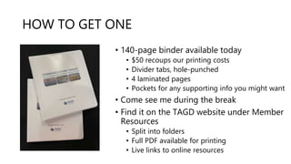 HOW TO GET ONE
• 140-page binder available today
• $50 recoups our printing costs
• Divider tabs, hole-punched
• 4 laminated pages
• Pockets for any supporting info you might want
• Come see me during the break
• Find it on the TAGD website under Member
Resources
• Split into folders
• Full PDF available for printing
• Live links to online resources
 