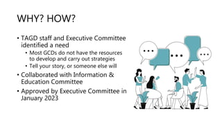 WHY? HOW?
• TAGD staff and Executive Committee
identified a need
• Most GCDs do not have the resources
to develop and carry out strategies
• Tell your story, or someone else will
• Collaborated with Information &
Education Committee
• Approved by Executive Committee in
January 2023
 