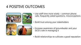 4 POSITIVE OUTCOMES
• Use staff time more wisely – common phone
calls, frequently asked questions, misconceptions
• Build trust among your stakeholders
• Increase awareness of groundwater and your
GCD’s role in managing it
• Build relationships to cultivate a good reputation
 