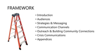 FRAMEWORK
• Introduction
• Audiences
• Strategies & Messaging
• Communication Channels
• Outreach & Building Community Connections
• Crisis Communications
• Appendices
 