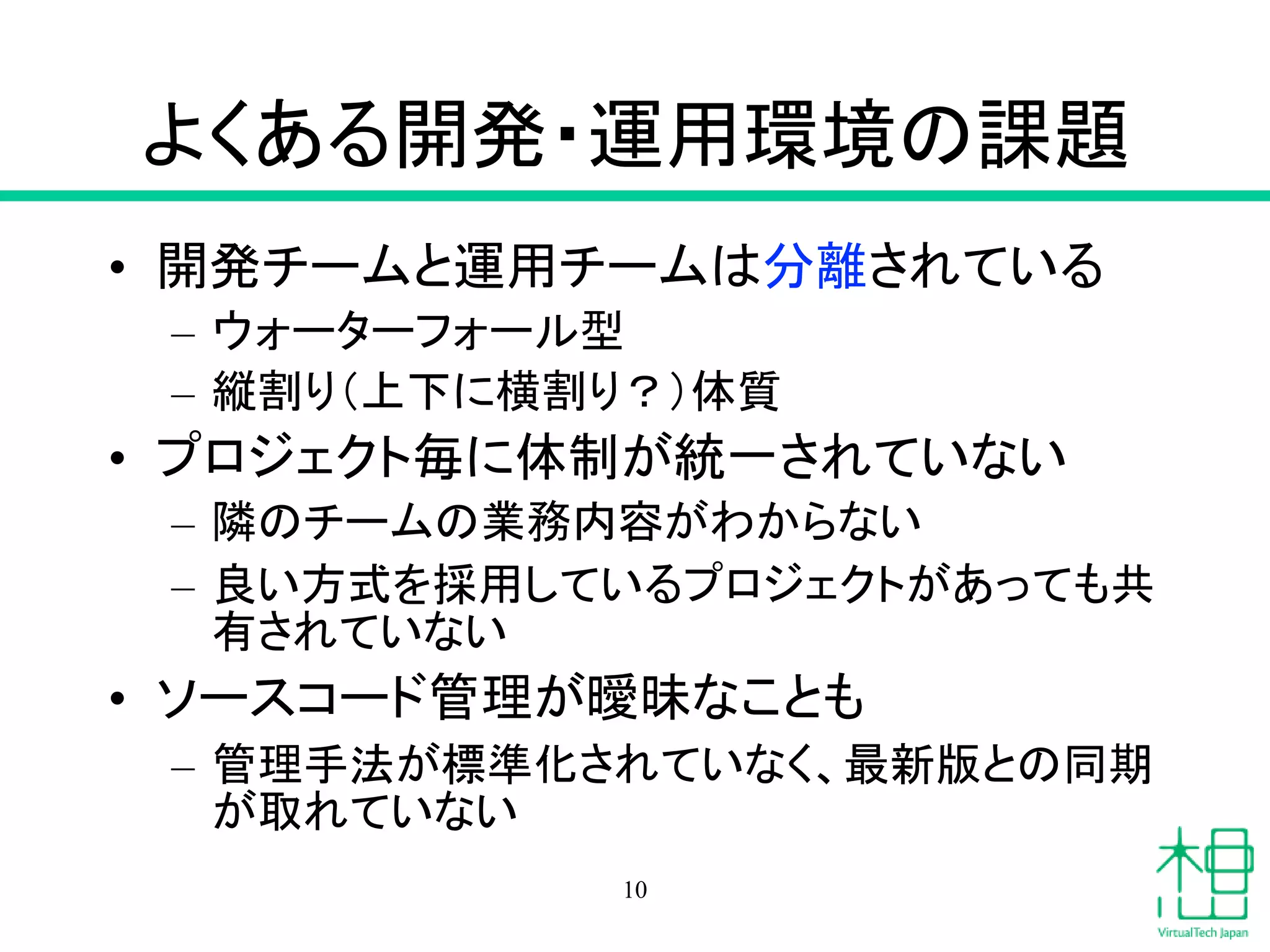よくある開発・運用環境の課題
• 開発チームと運用チームは分離されている
– ウォーターフォール型
– 縦割り（上下に横割り？）体質
• プロジェクト毎に体制が統一されていない
– 隣のチームの業務内容がわからない
– 良い方式を採用しているプロジェクトがあっても共
有されていない
• ソースコード管理が曖昧なことも
– 管理手法が標準化されていなく、最新版との同期
が取れていない
10
 
