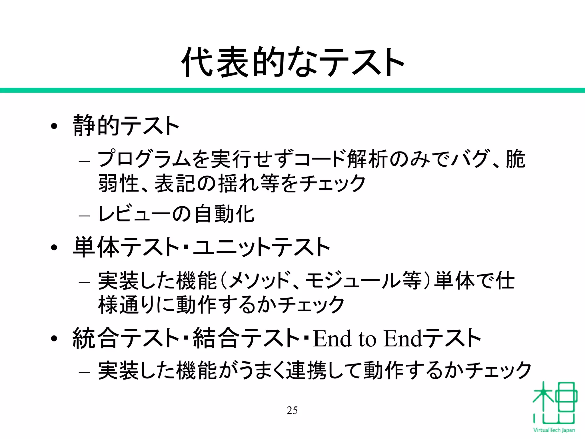 代表的なテスト
• 静的テスト
– プログラムを実行せずコード解析のみでバグ、脆
弱性、表記の揺れ等をチェック
– レビューの自動化
• 単体テスト・ユニットテスト
– 実装した機能（メソッド、モジュール等）単体で仕
様通りに動作するかチェック
• 統合テスト・結合テスト・End to Endテスト
– 実装した機能がうまく連携して動作するかチェック
25
 