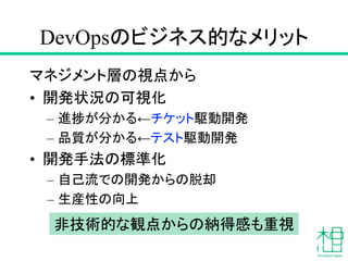 DevOpsのビジネス的なメリット
マネジメント層の視点から
• 開発状況の可視化
– 進捗が分かる←チケット駆動開発
– 品質が分かる←テスト駆動開発
• 開発手法の標準化
– 自己流での開発からの脱却
– 生産性の向上
非技術的な観点からの納得感も重視
 