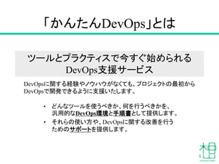 「かんたんDevOps」とは
• どんなツールを使うべきか、何を行うべきかを、
汎用的なDevOps環境と手順書として提供します。
• それらの使い方や、DevOpsに関する改善を行う
ためのサポートを提供します。
DevOpsに関する経験やノウハウがなくても、プロジェクトの最初から
DevOpsで開発できるように支援いたします。
ツールとプラクティスで今すぐ始められる
DevOps支援サービス
 