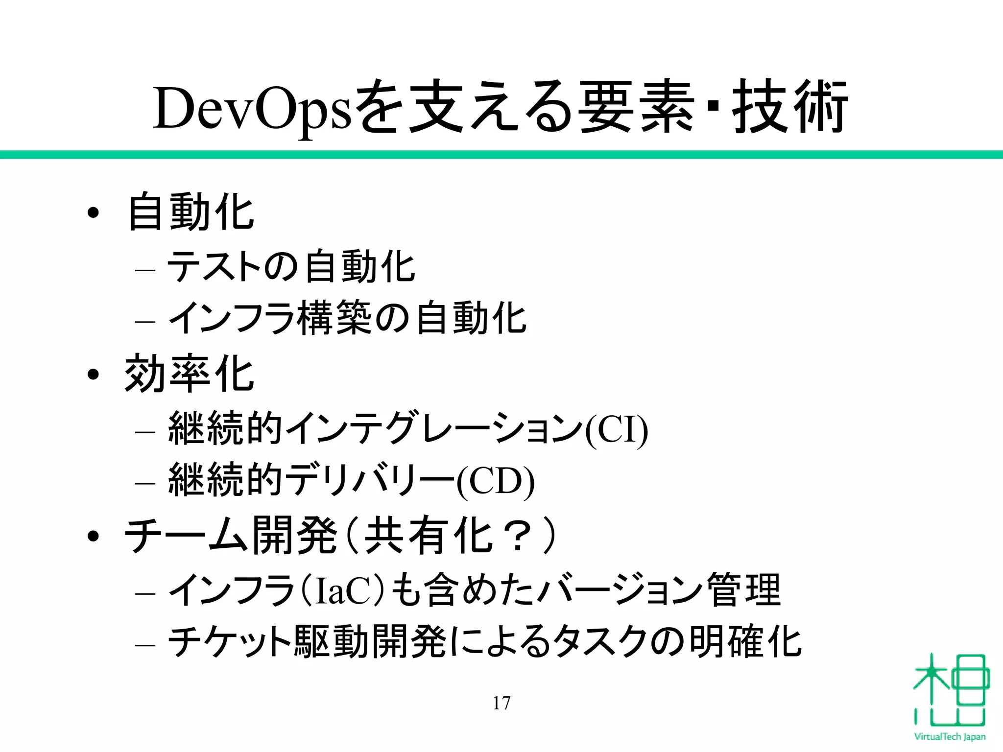 DevOpsを支える要素・技術
• 自動化
– テストの自動化
– インフラ構築の自動化
• 効率化
– 継続的インテグレーション(CI)
– 継続的デリバリー(CD)
• チーム開発（共有化？）
– インフラ（IaC）も含めたバージョン管理
– チケット駆動開発によるタスクの明確化
17
 