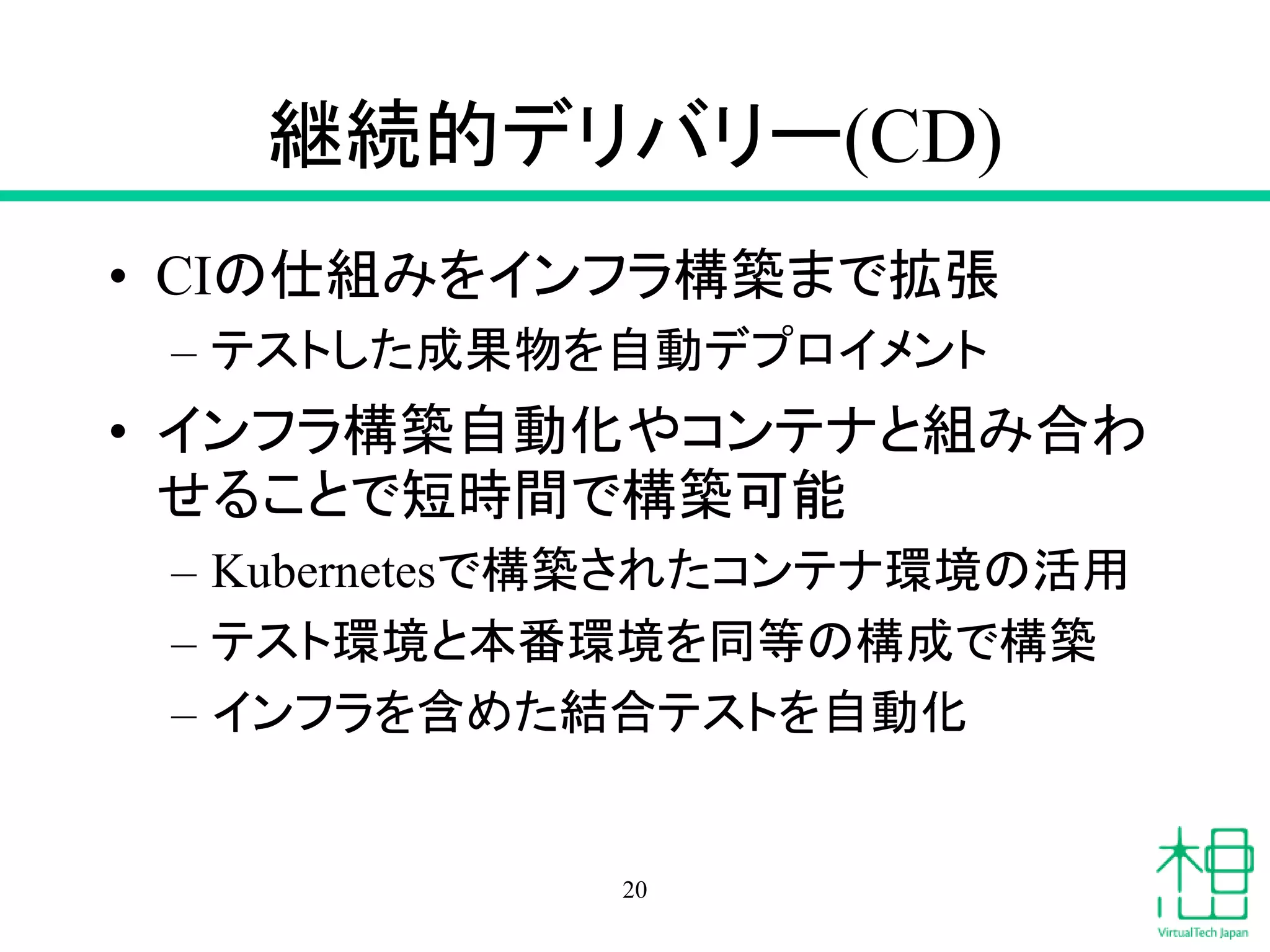 継続的デリバリー(CD)
• CIの仕組みをインフラ構築まで拡張
– テストした成果物を自動デプロイメント
• インフラ構築自動化やコンテナと組み合わ
せることで短時間で構築可能
– Kubernetesで構築されたコンテナ環境の活用
– テスト環境と本番環境を同等の構成で構築
– インフラを含めた結合テストを自動化
20
 