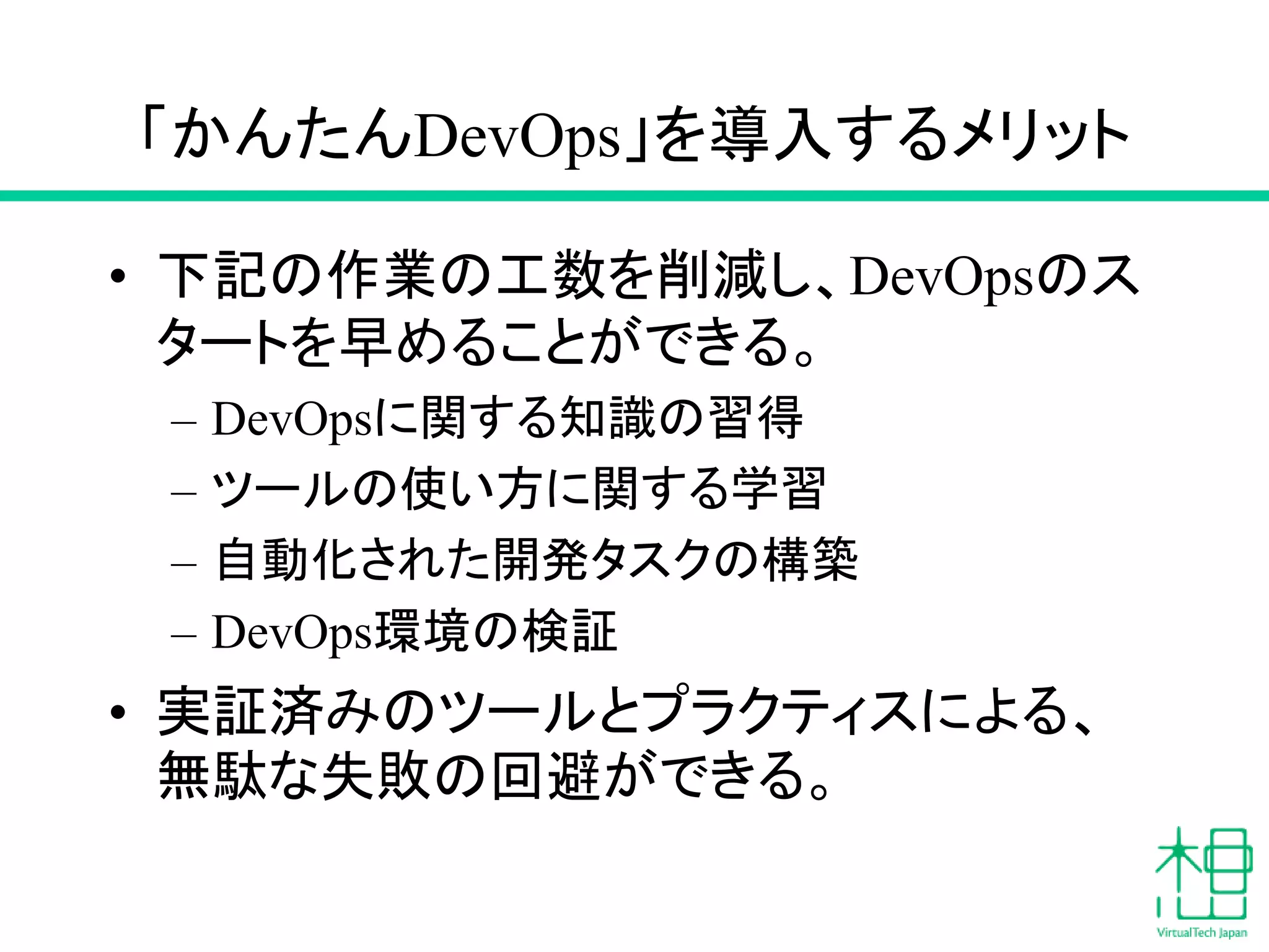 「かんたんDevOps」を導入するメリット
• 下記の作業の工数を削減し、DevOpsのス
タートを早めることができる。
– DevOpsに関する知識の習得
– ツールの使い方に関する学習
– 自動化された開発タスクの構築
– DevOps環境の検証
• 実証済みのツールとプラクティスによる、
無駄な失敗の回避ができる。
 
