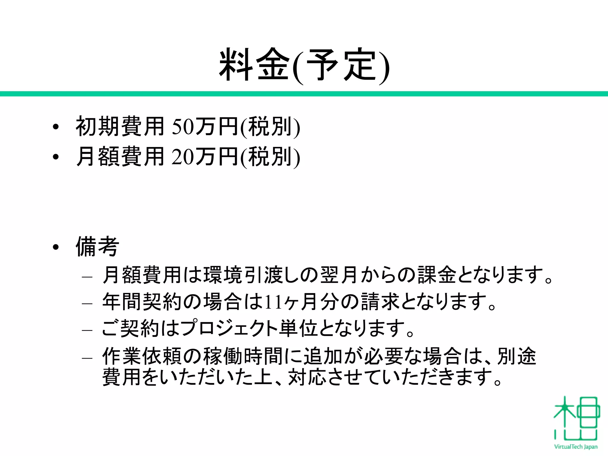料金(予定)
• 初期費用 50万円(税別)
• 月額費用 20万円(税別)
• 備考
– 月額費用は環境引渡しの翌月からの課金となります。
– 年間契約の場合は11ヶ月分の請求となります。
– ご契約はプロジェクト単位となります。
– 作業依頼の稼働時間に追加が必要な場合は、別途
費用をいただいた上、対応させていただきます。
 