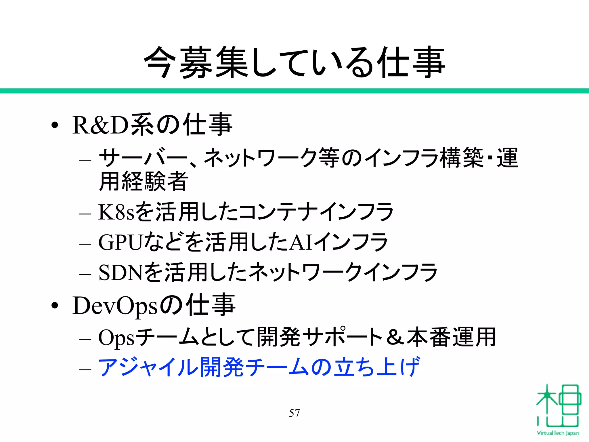 今募集している仕事
• R&D系の仕事
– サーバー、ネットワーク等のインフラ構築・運
用経験者
– K8sを活用したコンテナインフラ
– GPUなどを活用したAIインフラ
– SDNを活用したネットワークインフラ
• DevOpsの仕事
– Opsチームとして開発サポート＆本番運用
– アジャイル開発チームの立ち上げ
57
 