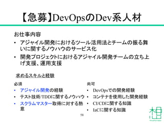 【急募】DevOpsのDev系人材
お仕事内容
• アジャイル開発におけるツール活用法とチームの振る舞
いに関するノウハウのサービス化
• 開発プロジェクトにおけるアジャイル開発チームの立ち上
げ支援、運用支援
必須
• アジャイル開発の経験
• テスト技術/TDDに関するノウハウ
• スクラムマスター取得に対する熱
意
58
尚可
• DevOpsでの開発経験
• コンテナを使用した開発経験
• CI/CDに関する知識
• IaCに関する知識
求めるスキルと経験
 