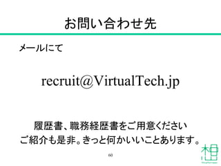 お問い合わせ先
メールにて
recruit@VirtualTech.jp
履歴書、職務経歴書をご用意ください
ご紹介も是非。きっと何かいいことあります。
60
 