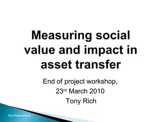 Measuring social value and impact in asset transfer End of project workshop,  23 rd  March 2010  Tony Rich Rich Regeneration 