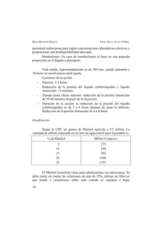 ROSA RICOURT REGÚS ANAL. REAL ACAD. FARM.
parenteral endovenosa para lograr concentraciones plasmáticas efectivas y
proporcionar una biodisponibilidad adecuada.
Metabolismo: En caso de metabolizarse lo hace en una pequeña
proporción en el hígado a glucógeno.
Vida media: Aproximadamente es de 100 min.; puede aumentar a
36 horas en insuficiencia renal aguda.
Comienzo de la acción:
- Diuresis: 1-3 horas.
- Reducción de la presión del líquido cefalorraquídeo y líquido
intraocular: 15 minutos.
- Tiempo hasta efecto máximo: reducción de la presión intraocular
de 30-60 minutos después de la inyección.
- Duración de la acción: la reducción de la presión del líquido
cefalorraquídeo es de 3 a 8 horas después de cesar la infusión.
Reducción de la presión intraocular de 4 a 8 horas.
Dosificación:
Según la USP, un gramo de Manitol equivale a 5,5 mOsm. La
cantidad de mOsm contenida en un litro de agua estéril para inyectable es:
% de Manitol MOms/1t (aprox.)
5
10
15
20
25
275
550
825
1100
1375
El Manitol (osmitrol) viene para administrarse vía intravenosa. Se
debe tomar en cuenta las soluciones de más de 15%, utilizar un filtro ya
que tiende a cristalizarse sobre todo cuando se exponen a bajas
10
 