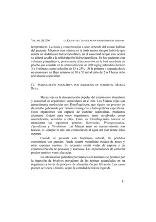 VOL. 66, (3) 2000 LA CIGUATERA. INTOXICACIÓN POR BIOTOXINAS MARINAS
temperaturas. La dosis y concentración a usar depende del estado hídrico
del paciente. Mientras más mínima es la dosis menos riesgos habrá de que
ocurra un desbalance hidroelectrolítico, en el caso fatal de que esto ocurra
se deberá acudir a la rehidratación hidroelectrolítica. En los pacientes con
volumen plasmático y, previamente al tratamiento, se le hará una dosis de
prueba que consiste en la administración de 200 mg/kg infundida durante
3 a 5 minutos como solución de 15 a 25% . Si la primera o segunda dosis
no promueve un flujo urinario de 30 a 50 ml al cabo de 2 ó 3 horas debe
reevaluarse al paciente.
IV.- INTOXICACIÓN PARALÍTICA POR INGESTIÓN DE MARISCOS. MAREA
ROJA.
Marea roja es la denominación popular del crecimiento abundante
y ocasional de organismos unicelulares en el mar. Las Mareas rojas son
generalmente producidas por Dinoflagelados, que siguen un proceso de
desarrollo gobernado por factores biológicos e hidrográficos específicos.
Estos organismos son capaces de elaborar saxitoxinas, productos
altamente tóxicos para otros organismos, tanto vertebrados como
invertebrados, sensibles a ellos. Entre los Dinoflagelados tóxicos se
mencionan los siguientes géneros: Gonyaulax, Protogonyaulax,
Ptysodiscus y Pirodinium. Las Mareas rojas no necesariamente son
tóxicas, ni siempre le dan una colaboración al agua del mar donde éstas
ocurren.
Cuando se presenta este fenómeno natural, las pérdidas
económicas son grandes. Puede ocurrir mortalidad masiva de peces y
otras especies marinas. Es necesario emitir vedas de captura y de
comercialización de pescados y mariscos. Las exportaciones de camarón
pueden también verse afectadas.
La intoxicación paralítica por mariscos en humanos se produce por
la ingestión de bivalvos portadores de las toxinas acumuladas en su
organismo a través de procesos de alimentación por filtración. Los casos
pueden ser leves o fatales, según la cantidad de toxina ingerida.
11
 