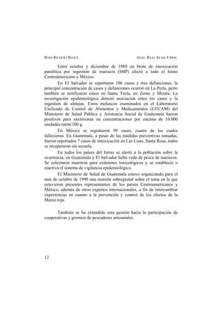 ROSA RICOURT REGÚS ANAL. REAL ACAD. FARM.
Entre octubre y diciembre de 1989 un brote de intoxicación
paralítica por ingestión de mariscos (IMP) afectó a todo el Istmo
Centroamericano y México.
En El Salvador se reportaron 106 casos y tres defunciones, la
principal concentración de casos y defunciones ocurrió en La Perla, perto
también se notificaron casos en Santa Tecla, en Zonte y Mizata. La
investigación epidemiológica detectó asociación entre los casos y la
ingestión de almejas. Estos moluscos examinados en el Laboratorio
Unificado de Control de Alimentos y Medicamentos (LUCAM) del
Ministerio de Salud Pública y Asistencia Social de Guatemala fueron
positivos para saxitoxinas en concentraciones por encima de 10.000
unidades ratón/100 g.
En México se registraron 99 casos, cuatro de los cuales
fallecieron. En Guatemala, a pesar de las medidas preventivas tomadas,
fueron reportados 7 casos de intoxicación en Las Lisas, Santa Rosa, todos
se recuperaron sin secuela.
En todos los países del Istmo se alertó a la población sobre la
ocurrencia; en Guatemala y El Salvador hubo veda de pesca de mariscos.
Se colectaron muestras para exámenes toxicológicos y se estableció o
reactivó el sistema de vigilancia epidemiológico.
El Ministerio de Salud de Guatemala estuvo organizando para el
mes de octubre de 1990 una reunión subregional sobre el tema en la que
estuvieron presentes representantes de los países Centroamericanos y
México, además de otros expertos internacionales, a fin de intercambiar
experiencias en cuanto a la prevención y control de los efectos de la
Marea roja.
También se ha extendido esta gestión hacia la participación de
cooperativas y gremios de pescadores artesanales.
12
 