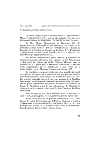 VOL. 66, (3) 2000 LA CIGUATERA. INTOXICACIÓN POR BIOTOXINAS MARINAS
V.- INVESTIGACIÓN DE LA CIGUATOXINA
Un método empleado para la investigación de la Ciguatoxina es el
Método “Hokama Stick Test”, el cual ha sido realizado en mi país en el
Laboratorio Nacional de Salud Pública “Dr. Defilló” de Santo Domingo.
La Dra. Mirian Alburquerque de Blanchard, Jefe del
Departamento de Toxicología de ese laboratorio, lo expone en su
conferencia dictada en las VII Jornadas Farmacéuticas de la Escuela de
Farmacia, de la Facultad de Ciencias de la Salud, de la Universidad
Nacional Pedro Henríquez Ureña (UNPHU) 5-7-8 de octubre de 1989.
Santo Domingo, República Dominicana.
Esta técnica inmunolítica es rápida, específica y económica, no
necesita instrumentos sofisticados para realizarla. La Dra. Alburquerque
de Blanchard fue invitada por el Dr. Yohitsugi Hokama, bajo los
auspicios de la Agencia para el Desarrollo Internacional (AID) para
recibir entrenamiento en esa metodología, la cual realizó en la
Universidad de Hawai y Manoa en Octubre-Noviembre de 1987.
En esta técnica se usa corrector líquido sobre un palillo de bambú
para absorber la ciguatoxina y otras biotoxinas análogas, que luego se
demostrará la presencia en el desarrollo del método “Hokama Stick Test”.
Las muestras empleadas fueron de las zonas costeras de la República
Dominicana y obtenidas por el Laboratorio Nacional de Salud Pública Dr.
Defilló, por el Departamento de Recursos Pesqueros de la Secretaría de
Estado de Agricultura y por la Dra. Alburquerque de Blanchard en
distintos sitios de expendio en la ciudad de Santo Domingo, República
Dominicana.
Entre las especies que fueron analizadas están: la barracuda, el
jurel, el chillo, cojinua, picua, pez loro, colirrubia, dorado, mero y otros.
En la clasificación de los pescados intervinieron la Lic. Nidia
Terrero del Centro de Investigaciones de Biología Marina de la UASD y
colaboraron en la investigación la Dra. Eva Ramírez Pérez, la Lic. Luisa
Rodríguez de Casanova, la Lic. Griselda Batista Núñez y las estudiantes:
Juana Rodríguez, Ramona Núñez y Carmen Bueno.
13
 