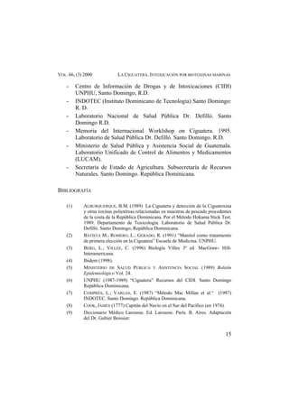 VOL. 66, (3) 2000 LA CIGUATERA. INTOXICACIÓN POR BIOTOXINAS MARINAS
- Centro de Información de Drogas y de Intoxicaciones (CIDI)
UNPHU, Santo Domingo, R.D.
- INDOTEC (Instituto Dominicano de Tecnología) Santo Domingo:
R. D.
- Laboratorio Nacional de Salud Pública Dr. Defilló. Santo
Domingo R.D.
- Memoria del Internacional Worklshop on Ciguatera. 1995.
Laboratorio de Salud Pública Dr. Defilló. Santo Domingo. R.D.
- Ministerio de Salud Pública y Asistencia Social de Guatemala.
Laboratorio Unificado de Control de Alimentos y Medicamentos
(LUCAM).
- Secretaría de Estado de Agricultura. Subsecretaría de Recursos
Naturales. Santo Domingo. República Dominicana.
BIBLIOGRAFÍA
(1) ALBURQUERQUE, B.M. (1989) La Ciguatera y detección de la Ciguatoxina
y otras toxinas polietéreas relacionadas en muestras de pescado procedentes
de la costa de la República Dominicana. Por el Método Hokama Stick Test.
1989. Departamento de Toxicología. Laboratorio de Salud Pública Dr.
Defilló. Santo Domingo, República Dominicana.
(2) BATISTA M.; ROMERO, L.; GERADO, R. (1991) “Manitol como tratamiento
de primera elección en la Ciguatera” Escuela de Medicina. UNPHU.
(3) BERG, L.; VILLEE, C. (1996) Biología Villee 3ª ed. MacGraw- Hill-
Interamericana.
(4) Ibidem (1998).
(5) MINISTERIO DE SALUD PÚBLICA Y ASISTENCIA SOCIAL (1989) Boletín
Epidemiológico Vol. 24.
(6) UNPHU (1987-1989) “Ciguatera” Recursos del CIDI. Santo Domingo
República Dominicana.
(7) COMPRÉS, L.; VARGAS, E. (1987) “Método Mac Millan et al.“ (1987)
INDOTEC. Santo Domingo. República Dominicana.
(8) COOK, JAMES (1777) Capitán del Navío en el Sur del Pacífico (en 1974).
(9) Diccionario Médico Larousse. Ed. Larousse. París. B. Aires. Adaptación
del Dr. Galtier Boissier.
15
 