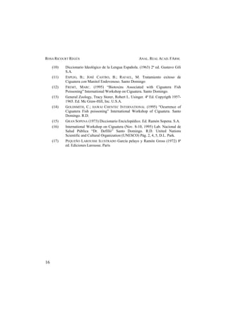 ROSA RICOURT REGÚS ANAL. REAL ACAD. FARM.
16
(10) Diccionario Ideológico de la Lengua Española. (1963) 2ª ed. Gustavo Gili
S.A.
(11) ESPEJO, B.; JOSÉ CASTRO, B.; RAFAEL, M. Tratamiento exitoso de
Ciguatera con Manitol Endovenoso. Santo Domingo
(12) FREMT, MARC. (1995) “Biotoxins Associated with Ciguatera Fish
Poissoning” International Workshop on Ciguatera. Santo Domingo.
(13) General Zoology, Tracy Storer, Robert L. Usinger. 4ª Ed. Copyrigth 1957-
1965. Ed. Mc Graw-Hill, Inc. U.S.A.
(14) GOLDSMITH, C.; HAWAI CHENTEC INTERNATIONAL (1995) “Ocurrence of
Ciguatera Fish poissoning” International Workshop of Ciguatera. Santo
Domingo. R.D.
(15) GRAN SOPENA (1973) Diccionario Enciclopédico. Ed. Ramón Sopena. S.A.
(16) International Workshop on Ciguatera (Nov. 8-10, 1995) Lab. Nacional de
Salud Pública “Dr. Defilló” Santo Domingo. R.D. United Nations
Scientific and Cultural Organization (UNESCO) Pág. 2, 4, 5, D.L. Park.
(17) PEQUEÑO LAROUSSE ILUSTRADO García pelayo y Ramón Gross (1972) 8ª
ed. Ediciones Larousse. París
 