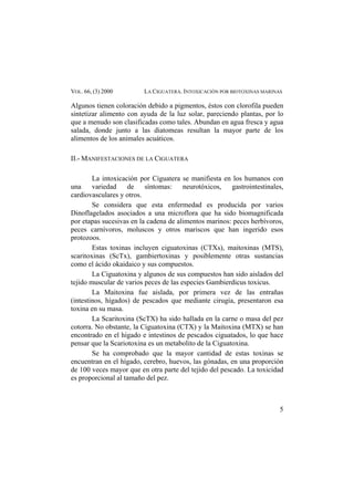 VOL. 66, (3) 2000 LA CIGUATERA. INTOXICACIÓN POR BIOTOXINAS MARINAS
Algunos tienen coloración debido a pigmentos, éstos con clorofila pueden
sintetizar alimento con ayuda de la luz solar, pareciendo plantas, por lo
que a menudo son clasificadas como tales. Abundan en agua fresca y agua
salada, donde junto a las diatomeas resultan la mayor parte de los
alimentos de los animales acuáticos.
II.- MANIFESTACIONES DE LA CIGUATERA
La intoxicación por Ciguatera se manifiesta en los humanos con
una variedad de síntomas: neurotóxicos, gastrointestinales,
cardiovasculares y otros.
Se considera que esta enfermedad es producida por varios
Dinoflagelados asociados a una microflora que ha sido biomagnificada
por etapas sucesivas en la cadena de alimentos marinos: peces herbívoros,
peces carnívoros, moluscos y otros mariscos que han ingerido esos
protozoos.
Estas toxinas incluyen ciguatoxinas (CTXs), maitoxinas (MTS),
scaritoxinas (ScTx), gambiertoxinas y posiblemente otras sustancias
como el ácido okaidaico y sus compuestos.
La Ciguatoxina y algunos de sus compuestos han sido aislados del
tejido muscular de varios peces de las especies Gambierdicus toxicus.
La Maitoxina fue aislada, por primera vez de las entrañas
(intestinos, hígados) de pescados que mediante cirugía, presentaron esa
toxina en su masa.
La Scaritoxina (ScTX) ha sido hallada en la carne o masa del pez
cotorra. No obstante, la Ciguatoxina (CTX) y la Maitoxina (MTX) se han
encontrado en el hígado e intestinos de pescados ciguatados, lo que hace
pensar que la Scariotoxina es un metabolito de la Ciguatoxina.
Se ha comprobado que la mayor cantidad de estas toxinas se
encuentran en el hígado, cerebro, huevos, las gónadas, en una proporción
de 100 veces mayor que en otra parte del tejido del pescado. La toxicidad
es proporcional al tamaño del pez.
5
 