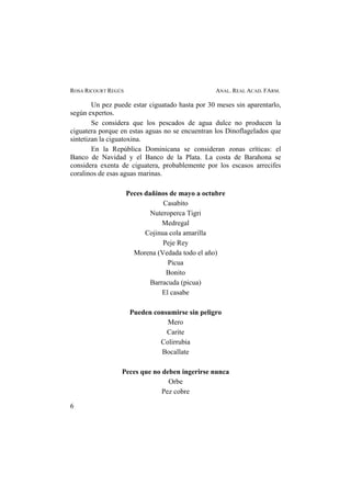 ROSA RICOURT REGÚS ANAL. REAL ACAD. FARM.
Un pez puede estar ciguatado hasta por 30 meses sin aparentarlo,
según expertos.
Se considera que los pescados de agua dulce no producen la
ciguatera porque en estas aguas no se encuentran los Dinoflagelados que
sintetizan la ciguatoxina.
En la República Dominicana se consideran zonas críticas: el
Banco de Navidad y el Banco de la Plata. La costa de Barahona se
considera exenta de ciguatera, probablemente por los escasos arrecifes
coralinos de esas aguas marinas.
Peces dañinos de mayo a octubre
Casabito
Nuteroperca Tigri
Medregal
Cojinua cola amarilla
Peje Rey
Morena (Vedada todo el año)
Picua
Bonito
Barracuda (picua)
El casabe
Pueden consumirse sin peligro
Mero
Carite
Colirrubia
Bocallate
Peces que no deben ingerirse nunca
Orbe
Pez cobre
6
 