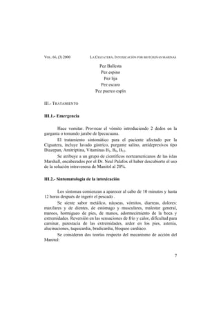 VOL. 66, (3) 2000 LA CIGUATERA. INTOXICACIÓN POR BIOTOXINAS MARINAS
Pez Ballesta
Pez espino
Pez lija
Pez escaro
Pez puerco espín
III.- TRATAMIENTO
III.1.- Emergencia
Hace vomitar. Provocar el vómito introduciendo 2 dedos en la
garganta o tomando jarabe de Ipecacuana.
El tratamiento sintomático para el paciente afectado por la
Ciguatera, incluye lavado gástrico, purgante salino, antidepresivos tipo
Diazepan, Amitriptina, Vitaminas B1, B6, B12.
Se atribuye a un grupo de científicos norteamericanos de las islas
Marshall, encabezados por el Dr. Neal Palafox el haber descubierto el uso
de la solución intravenosa de Manitol al 20%.
III.2.- Sintomatología de la intoxicación
Los síntomas comienzan a aparecer al cabo de 10 minutos y hasta
12 horas después de ingerir el pescado .
Se siente sabor metálico, náuseas, vómitos, diarreas, dolores:
maxilares y de dientes, de estómago y musculares, malestar general,
mareos, hormigueo de pies, de manos, adormecimiento de la boca y
extremidades. Reversión en las sensaciones de frío y calor, dificultad para
caminar, parestacia de las extremidades, ardor en los pies, astenia,
alucinaciones, taquicardia, bradicardia, bloqueo cardíaco.
Se consideran dos teorías respecto del mecanismo de acción del
Manitol:
7
 
