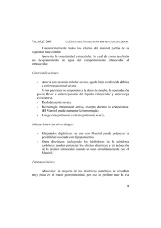 VOL. 66, (3) 2000 LA CIGUATERA. INTOXICACIÓN POR BIOTOXINAS MARINAS
Fundamentalmente todos los efectos del manitol parten de la
siguiente base común:
Aumenta la osmolaridad extracelular, lo cual da como resultado
un desplazamiento de agua del comportamiento intracelular al
extracelular.
Contraindicaciones:
- Anuria con necrosis tubular severa, aguda bien establecida debida
a enfermedad renal severa.
Si los pacientes no responden a la dosis de prueba, la acumulación
puede llevar a sobreexpansión del líquido extracelular y sobrecarga
circulatoria.
- Deshidratación severa.
- Hemorragia intracraneal activa, excepto durante la craneotomía.
(El Manitol puede aumentar la hemorragia).
- Congestión pulmonar o edema pulmonar severo.
Interacciones con otras drogas:
- Glucósidos digitálicos: su uso con Manitol puede potenciar la
posibilidad asociada con hipopotasemia.
- Otros diuréticos: incluyendo los inhibidores de la anhidrasa
carbónica pueden potenciar los efectos diuréticos y de reducción
de la presión intraocular cuando se usan simultáneamente con el
Manitol.
Farmacocinética:
Absorción: la mayoría de los diuréticos osmóticos se absorben
muy poco en el tracto gastrointestinal, por eso se prefiere usar la vía
9
 