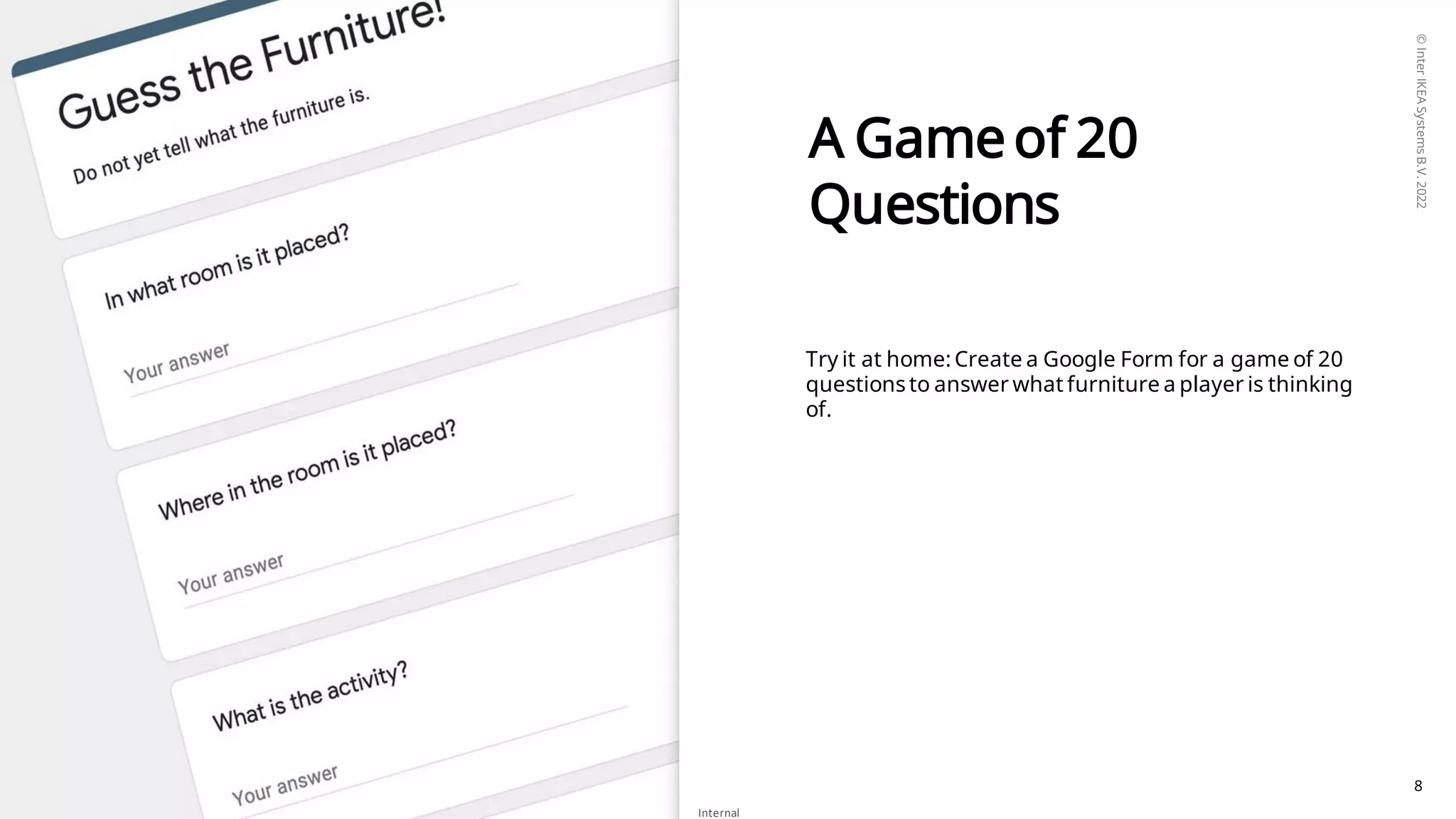 ©
Inter
IKEA
Systems
B.V.
2022
Internal
8
A Gameof 20
Questions
Try it at home: Create a Google Form for a game of 20
questions to answer what furniture a player is thinking
of.
 