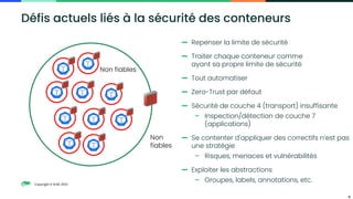 Copyright © SUSE 2023
11
Défis actuels liés à la sécurité des conteneurs
Non fiables
Non
fiables
— Repenser la limite de sécurité
— Traiter chaque conteneur comme
ayant sa propre limite de sécurité
— Tout automatiser
— Zero-Trust par défaut
— Sécurité de couche 4 (transport) insuffisante
– Inspection/détection de couche 7
(applications)
— Se contenter d'appliquer des correctifs n’est pas
une stratégie
– Risques, menaces et vulnérabilités
— Exploiter les abstractions
– Groupes, labels, annotations, etc.
 