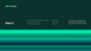 Copyright © SUSE 2023
© 2022 SUSE LLC. Tous droits réservés. SUSE et
le logo SUSE sont des marques déposées de
SUSE LLC aux États-Unis et dans d’autres pays.
Toutes les marques commerciales de fabricants
tiers appartiennent à leur propriétaire respectif.
Pour en savoir plus, contactez SUSE aux numéros suivants :
+1 800 796 3700 (États-Unis/Canada)
+49 (0)911-740 53-0 (International)
Maxfeldstrasse 5
90409 Nuremberg
www.suse.com
Merci
 