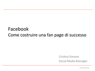 Facebook	
  
Come	
  costruire	
  una	
  fan	
  page	
  di	
  successo	
  



                                       Cris:na	
  Simone	
  
                                       Social	
  Media	
  Manager	
  
                                                            23	
  marzo	
  2012	
  
 