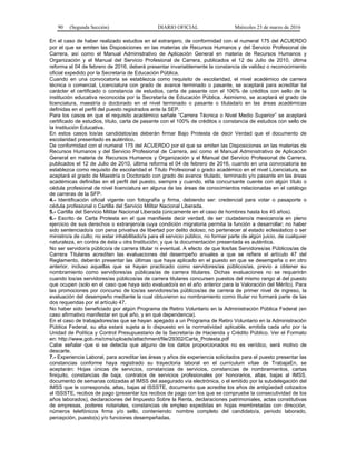 90 (Segunda Sección) DIARIO OFICIAL Miércoles 23 de marzo de 2016
En el caso de haber realizado estudios en el extranjero, de conformidad con el numeral 175 del ACUERDO
por el que se emiten las Disposiciones en las materias de Recursos Humanos y del Servicio Profesional de
Carrera, así como el Manual Administrativo de Aplicación General en materia de Recursos Humanos y
Organización y el Manual del Servicio Profesional de Carrera, publicados el 12 de Julio de 2010, última
reforma el 04 de febrero de 2016, deberá presentar invariablemente la constancia de validez o reconocimiento
oficial expedido por la Secretaría de Educación Pública.
Cuando en una convocatoria se establezca como requisito de escolaridad, el nivel académico de carrera
técnica o comercial, Licenciatura con grado de avance terminado o pasante, se aceptará para acreditar tal
carácter el certificado o constancia de estudios, carta de pasante con el 100% de créditos con sello de la
institución educativa reconocida por la Secretaría de Educación Pública. Asimismo, se aceptará el grado de
licenciatura, maestría o doctorado en el nivel terminado o pasante o titulada/o en las áreas académicas
definidas en el perfil del puesto registrados ante la SEP.
Para los casos en que el requisito académico señale “Carrera Técnica o Nivel Medio Superior” se aceptará
certificado de estudios, título, carta de pasante con el 100% de créditos o constancia de estudios con sello de
la Institución Educativa.
En estos casos los/as candidatos/as deberán firmar Bajo Protesta de decir Verdad que el documento de
escolaridad presentado es auténtico.
De conformidad con el numeral 175 del ACUERDO por el que se emiten las Disposiciones en las materias de
Recursos Humanos y del Servicio Profesional de Carrera, así como el Manual Administrativo de Aplicación
General en materia de Recursos Humanos y Organización y el Manual del Servicio Profesional de Carrera,
publicados el 12 de Julio de 2010, última reforma el 04 de febrero de 2016, cuando en una convocatoria se
establezca como requisito de escolaridad el Título Profesional o grado académico en el nivel Licenciatura, se
aceptará el grado de Maestría o Doctorado con grado de avance titulado, terminado y/o pasante en las áreas
académicas definidas en el perfil del puesto, siempre y cuando, el/la concursante cuente con algún título o
cédula profesional de nivel licenciatura en alguna de las áreas de conocimientos relacionadas en el catálogo
de carreras de la SFP.
4.- Identificación oficial vigente con fotografía y firma, debiendo ser: credencial para votar o pasaporte o
cédula profesional o Cartilla del Servicio Militar Nacional Liberada.
5.- Cartilla del Servicio Militar Nacional Liberada (únicamente en el caso de hombres hasta los 45 años).
6.- Escrito de Carta Protesta en el que manifieste decir verdad, de ser ciudadano/a mexicano/a en pleno
ejercicio de sus derechos o extranjero/a cuya condición migratoria permita la función a desarrollar; no haber
sido sentenciado/a con pena privativa de libertad por delito doloso; no pertenecer al estado eclesiástico o ser
ministro/a de culto; no estar inhabilitado/a para el servicio público, no formar parte de algún juicio, de cualquier
naturaleza, en contra de ésta u otra Institución; y que la documentación presentada es auténtica.
No ser servidor/a público/a de carrera titular ni eventual. A efecto de que los/las Servidores/as Públicos/as de
Carrera Titulares acrediten las evaluaciones del desempeño anuales a que se refiere el artículo 47 del
Reglamento, deberán presentar las últimas que haya aplicado en el puesto en que se desempeña o en otro
anterior, incluso aquellas que se hayan practicado como servidores/as públicos/as, previo a obtener su
nombramiento como servidores/as públicas/as de carrera titulares. Dichas evaluaciones no se requerirán
cuando los/as servidores/as públicos/as de carrera titulares concursen puestos del mismo rango al del puesto
que ocupen (solo en el caso que haya sido evaluado/a en el año anterior para la Valoración del Mérito). Para
las promociones por concurso de los/as servidores/as públicos/as de carrera de primer nivel de ingreso, la
evaluación del desempeño mediante la cual obtuvieron su nombramiento como titular no formará parte de las
dos requeridas por el artículo 47.
No haber sido beneficiado por algún Programa de Retiro Voluntario en la Administración Pública Federal (en
caso afirmativo manifestar en qué año, y en qué dependencia).
En el caso de trabajadores/as que se hayan apegado a un Programa de Retiro Voluntario en la Administración
Pública Federal, su alta estará sujeta a lo dispuesto en la normatividad aplicable, emitida cada año por la
Unidad de Política y Control Presupuestario de la Secretaría de Hacienda y Crédito Público. Ver el Formato
en: http://www.gob.mx/cms/uploads/attachment/file/29302/Carta_Protesta.pdf
Cabe señalar que si se detecta que alguno de los datos proporcionados no es verídico, será motivo de
descarte.
7.- Experiencia Laboral, para acreditar las áreas y años de experiencia solicitados para el puesto presentar las
constancias conforme haya registrado su trayectoria laboral en el currículum vítae de TrabajaEn, se
aceptarán: Hojas únicas de servicios, constancias de servicios, constancias de nombramientos, cartas
finiquito, constancias de baja, contratos de servicios profesionales por honorarios, altas, bajas al IMSS,
documento de semanas cotizadas al IMSS del asegurado vía electrónica, o el emitido por la subdelegación del
IMSS que le corresponda, altas, bajas al ISSSTE, documento que acredite los años de antigüedad cotizados
al ISSSTE, recibos de pago (presentar los recibos de pago con los que se compruebe la consecutividad de los
años laborados), declaraciones del Impuesto Sobre la Renta, declaraciones patrimoniales, actas constitutivas
de empresas, poderes notariales, constancias de empleo expedidas en hojas membretadas con dirección,
números telefónicos firma y/o sello, conteniendo: nombre completo del candidato/a, periodo laborado,
percepción, puesto(s) y/o funciones desempeñadas.
 