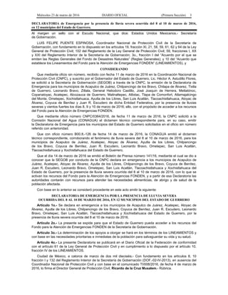 Miércoles 23 de marzo de 2016 DIARIO OFICIAL (Primera Sección) 3
DECLARATORIA de Emergencia por la presencia de lluvia severa ocurrida del 8 al 10 de marzo de 2016,
en 12 municipios del Estado de Guerrero.
Al margen un sello con el Escudo Nacional, que dice: Estados Unidos Mexicanos.- Secretaría
de Gobernación.
LUIS FELIPE PUENTE ESPINOSA, Coordinador Nacional de Protección Civil de la Secretaría de
Gobernación, con fundamento en lo dispuesto en los artículos 19, fracción XI, 21, 58, 59, 61, 62 y 64 de la Ley
General de Protección Civil; 102 del Reglamento de la Ley General de Protección Civil; 59, fracciones I, XX
y XXI del Reglamento Interior de la Secretaría de Gobernación; 3o., fracción I del “Acuerdo por el que se
emiten las Reglas Generales del Fondo de Desastres Naturales” (Reglas Generales); y 10 del “Acuerdo que
establece los Lineamientos del Fondo para la Atención de Emergencias FONDEN” (LINEAMIENTOS), y
CONSIDERANDO
Que mediante oficio sin número, recibido con fecha 11 de marzo de 2016 en la Coordinación Nacional de
Protección Civil (CNPC), y suscrito por el Gobernador del Estado de Guerrero, Lic. Héctor A. Astudillo Flores,
se solicitó a la Secretaría de Gobernación (SEGOB) a través de la CNPC, la emisión de la Declaratoria de
Emergencia para los municipios de Acapulco de Juárez, Chilpancingo de los Bravo, Chilapa de Álvarez, Tixtla
de Guerrero, Leonardo Bravo, Zitlala, General Heliodoro Castillo, José Joaquin de Herrera, Metlatónoc,
Copanatoyac, Acatepec, Alcozauca de Guerrero, Malinaltepec, Atlixtac, Tlapa de Comonfort, Atlamajalcingo
del Monte, Ometepec, Xochistlahuaca, Ayutla de los Libres, San Luis Acatlán, Tlacoachistlahuaca, Atoyac de
Álvarez, Coyuca de Benítez y Juan R. Escudero de dicha Entidad Federativa, por la presencia de lluvias
severas y vientos fuertes los días 8, 9 y 10 de marzo de 2016; ello, con el propósito de acceder a los recursos
del Fondo para la Atención de Emergencias FONDEN.
Que mediante oficio número CNPC/0364/2016, de fecha 11 de marzo de 2016, la CNPC solicitó a la
Comisión Nacional del Agua (CONAGUA) el dictamen técnico correspondiente para, en su caso, emitir
la Declaratoria de Emergencia para los municipios del Estado de Guerrero solicitados en el oficio sin número
referido con anterioridad.
Que con oficio número B00.8.-126 de fecha 14 de marzo de 2016, la CONAGUA emitió el dictamen
técnico correspondiente, corroborando el fenómeno de lluvia severa del 8 al 10 de marzo de 2016, para los
municipios de Acapulco de Juárez, Acatepec, Atoyac de Álvarez, Ayutla de los Libres, Chilpancingo
de los Bravo, Coyuca de Benítez, Juan R. Escudero, Leonardo Bravo, Ometepec, San Luis Acatlán,
Tlacoachistlahuaca y Xochistlahuaca del Estado de Guerrero.
Que el día 14 de marzo de 2016 se emitió el Boletín de Prensa número 141/16, mediante el cual se dio a
conocer que la SEGOB por conducto de la CNPC declara en emergencia a los municipios de Acapulco de
Juárez, Acatepec, Atoyac de Álvarez, Ayutla de los Libres, Chilpancingo de los Bravo, Coyuca de Benítez,
Juan R. Escudero, Leonardo Bravo, Ometepec, San Luis Acatlán, Tlacoachistlahuaca y Xochistlahuaca del
Estado de Guerrero, por la presencia de lluvia severa ocurrida del 8 al 10 de marzo de 2016, con lo que se
activan los recursos del Fondo para la Atención de Emergencias FONDEN, y a partir de esa Declaratoria las
autoridades contarán con recursos para atender las necesidades alimenticias, de abrigo y de salud de la
población afectada.
Con base en lo anterior se consideró procedente en este acto emitir la siguiente:
DECLARATORIA DE EMERGENCIA POR LA PRESENCIA DE LLUVIA SEVERA
OCURRIDA DEL 8 AL 10 DE MARZO DE 2016, EN 12 MUNICIPIOS DEL ESTADO DE GUERRERO
Artículo 1o.- Se declara en emergencia a los municipios de Acapulco de Juárez, Acatepec, Atoyac de
Álvarez, Ayutla de los Libres, Chilpancingo de los Bravo, Coyuca de Benítez, Juan R. Escudero, Leonardo
Bravo, Ometepec, San Luis Acatlán, Tlacoachistlahuaca y Xochistlahuaca del Estado de Guerrero, por la
presencia de lluvia severa ocurrida del 8 al 10 de marzo de 2016.
Artículo 2o.- La presente se expide para que el Estado de Guerrero pueda acceder a los recursos del
Fondo para la Atención de Emergencias FONDEN de la Secretaría de Gobernación.
Artículo 3o.- La determinación de los apoyos a otorgar se hará en los términos de los LINEAMIENTOS y
con base en las necesidades prioritarias e inmediatas de la población para salvaguardar su vida y su salud.
Artículo 4o.- La presente Declaratoria se publicará en el Diario Oficial de la Federación de conformidad
con el artículo 61 de la Ley General de Protección Civil y en cumplimiento a lo dispuesto por el artículo 10,
fracción IV de los LINEAMIENTOS.
Ciudad de México, a catorce de marzo de dos mil dieciséis.- Con fundamento en los artículos 8, 10
fracción I y 132 del Reglamento Interior de la Secretaría de Gobernación (DOF.-02-IV-2013), en ausencia del
Coordinador Nacional de Protección Civil y con base en el comunicado TI/008/2016, de fecha 4 de marzo de
2016, lo firma el Director General de Protección Civil, Ricardo de la Cruz Musalem.- Rúbrica.
 