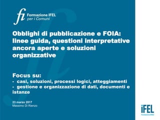 Obblighi di pubblicazione e FOIA:
linee guida, questioni interpretative
ancora aperte e soluzioni
organizzative
Focus su:
- casi, soluzioni, processi logici, atteggiamenti
- gestione e organizzazione di dati, documenti e
istanze
23 marzo 2017
Massimo Di Rienzo
 