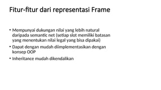 Fitur-fitur dari representasi Frame
• Mempunyai dukungan nilai yang lebih natural
daripada semantic net (setiap slot memiliki batasan
yang menentukan nilai legal yang bisa dipakai)
• Dapat dengan mudah diimplementasikan dengan
konsep OOP
• Inheritance mudah dikendalikan
 