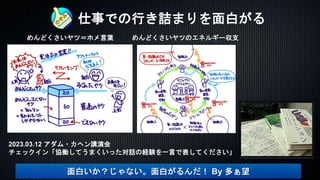 仕事での行き詰まりを面白がる
めんどくさいヤツ＝ホメ言葉 めんどくさいヤツのエネルギー収支
面白いか？じゃない。面白がるんだ！ By 多ぁ望
2023.03.12 アダム・カヘン講演会
チェックイン「協働してうまくいった対話の経験を一言で表してください」
 