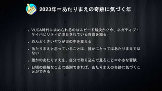 2023年＝あたりまえの奇跡に気づく年
VUCA時代に求められるのはスピード解決か？今、ネガティブ・
ケイパビリティが注目されている背景を知る
めんどくさいヤツが世の中を変える
あたりまえと思っていることは、誰かにとってはあたりまえでは
ない
誰かのあたりまえを、自分で取り込んで見ること＝小さな冒険
日頃の些細なことに感謝できれば、あたりまえの奇跡に気づくこ
とができる
 