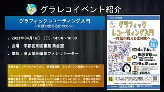 グラレコイベント紹介
グラフィックレコーディング入門
〜対話の見える化の先へ〜
2023年04月16日（日）14:00〜16:00
会場：宇都宮東図書館 集会室
講師：多ぁ望＠偏愛ファシリテーター
楽描き会メンバーのみゅうさん（図書館勤務）よりビジネス講座のオファーあり
。
「ビジネス支援講座」の観点より、グラレコがどのように活用できるのか？実践
経験を踏まえて、参加者のみなさんにも体験してもらいながら、可視化の活用の
価値とその先にどんな未来が描けるのか？をお伝えしていこうと考えています。
申し込みは4/4から。早いもの勝ちです！
 