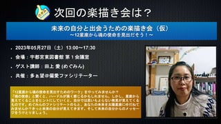 次回の楽描き会は？
未来の自分と出会うための楽描き会（仮）
〜12星座から魂の使命を見出だそう！〜
2023年05月27日（土）13:00〜17:30
会場：宇都宮東図書館 第１会議室
ゲスト講師：田上 愛 (めぐみん)
共催：多ぁ望＠偏愛ファシリテーター
「12星座から魂の使命を見出すためのワーク」をやってみませんか？
「魂の使命」と聞くと、ハードルが高く感じるかもしれません。しかし、星座から
見えてくることをヒントにしていくと、自分では思いもよらない発見が見えてくる
ものです。めぐみんのファシリテートのもと、あなたの未来を太陽星座にゆだねて
みませんか？きっと未来の自分が見えてきます。そして未来の自分からのメッセー
ジをうけとりましょう。
 