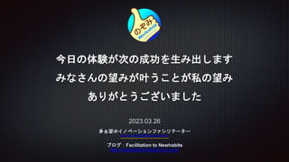 今日の体験が次の成功を生み出します
みなさんの望みが叶うことが私の望み
ありがとうございました
2023.03.26
多ぁ望＠イノベーションファシリテーター
konta.trzz@gmail.com
ブログ：Facilitation to Newhabits
http://newhabits.blog33.fc2.com/
 
