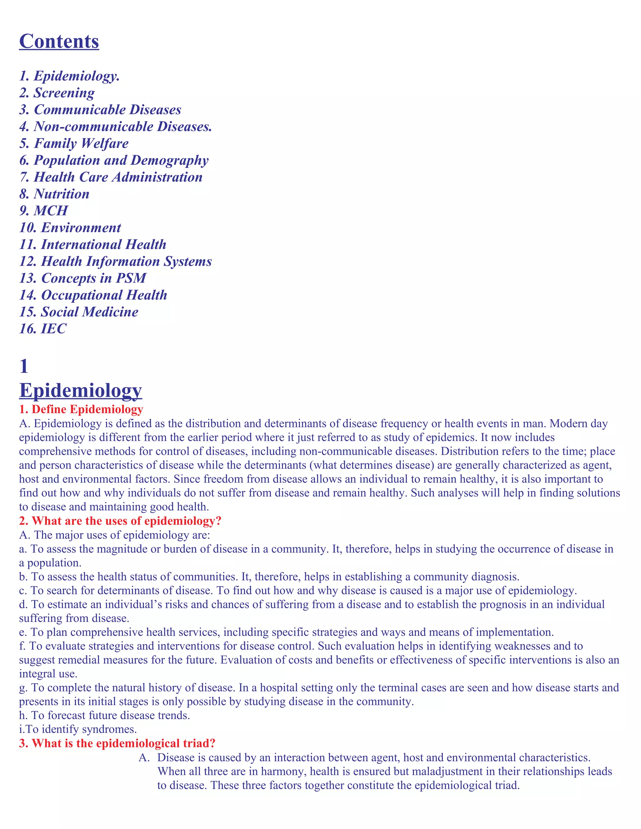Contents
1. Epidemiology.
2. Screening
3. Communicable Diseases
4. Non-communicable Diseases.
5. Family Welfare
6. Population and Demography
7. Health Care Administration
8. Nutrition
9. MCH
10. Environment
11. International Health
12. Health Information Systems
13. Concepts in PSM
14. Occupational Health
15. Social Medicine
16. IEC
1
Epidemiology
1. Define Epidemiology
A. Epidemiology is defined as the distribution and determinants of disease frequency or health events in man. Modern day
epidemiology is different from the earlier period where it just referred to as study of epidemics. It now includes
comprehensive methods for control of diseases, including non-communicable diseases. Distribution refers to the time; place
and person characteristics of disease while the determinants (what determines disease) are generally characterized as agent,
host and environmental factors. Since freedom from disease allows an individual to remain healthy, it is also important to
find out how and why individuals do not suffer from disease and remain healthy. Such analyses will help in finding solutions
to disease and maintaining good health.
2. What are the uses of epidemiology?
A. The major uses of epidemiology are:
a. To assess the magnitude or burden of disease in a community. It, therefore, helps in studying the occurrence of disease in
a population.
b. To assess the health status of communities. It, therefore, helps in establishing a community diagnosis.
c. To search for determinants of disease. To find out how and why disease is caused is a major use of epidemiology.
d. To estimate an individual’s risks and chances of suffering from a disease and to establish the prognosis in an individual
suffering from disease.
e. To plan comprehensive health services, including specific strategies and ways and means of implementation.
f. To evaluate strategies and interventions for disease control. Such evaluation helps in identifying weaknesses and to
suggest remedial measures for the future. Evaluation of costs and benefits or effectiveness of specific interventions is also an
integral use.
g. To complete the natural history of disease. In a hospital setting only the terminal cases are seen and how disease starts and
presents in its initial stages is only possible by studying disease in the community.
h. To forecast future disease trends.
i.To identify syndromes.
3. What is the epidemiological triad?
A. Disease is caused by an interaction between agent, host and environmental characteristics.
When all three are in harmony, health is ensured but maladjustment in their relationships leads
to disease. These three factors together constitute the epidemiological triad.
 