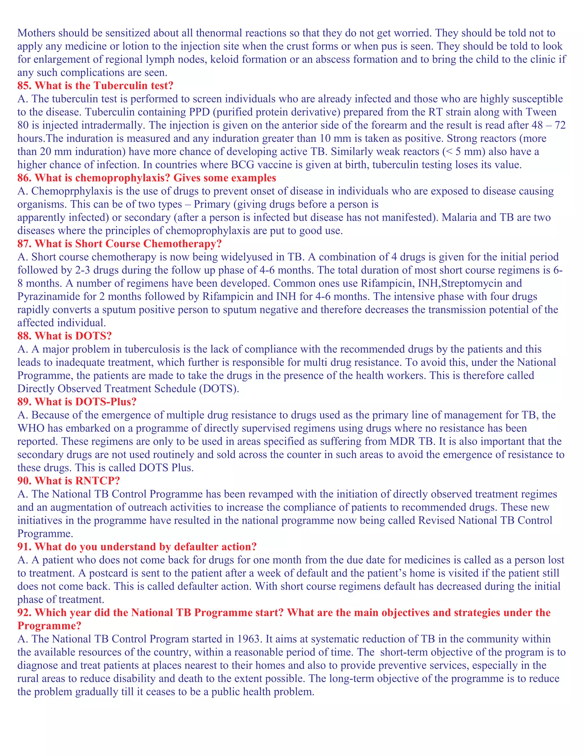 Mothers should be sensitized about all thenormal reactions so that they do not get worried. They should be told not to
apply any medicine or lotion to the injection site when the crust forms or when pus is seen. They should be told to look
for enlargement of regional lymph nodes, keloid formation or an abscess formation and to bring the child to the clinic if
any such complications are seen.
85. What is the Tuberculin test?
A. The tuberculin test is performed to screen individuals who are already infected and those who are highly susceptible
to the disease. Tuberculin containing PPD (purified protein derivative) prepared from the RT strain along with Tween
80 is injected intradermally. The injection is given on the anterior side of the forearm and the result is read after 48 – 72
hours.The induration is measured and any induration greater than 10 mm is taken as positive. Strong reactors (more
than 20 mm induration) have more chance of developing active TB. Similarly weak reactors (< 5 mm) also have a
higher chance of infection. In countries where BCG vaccine is given at birth, tuberculin testing loses its value.
86. What is chemoprophylaxis? Gives some examples
A. Chemoprphylaxis is the use of drugs to prevent onset of disease in individuals who are exposed to disease causing
organisms. This can be of two types – Primary (giving drugs before a person is
apparently infected) or secondary (after a person is infected but disease has not manifested). Malaria and TB are two
diseases where the principles of chemoprophylaxis are put to good use.
87. What is Short Course Chemotherapy?
A. Short course chemotherapy is now being widelyused in TB. A combination of 4 drugs is given for the initial period
followed by 2-3 drugs during the follow up phase of 4-6 months. The total duration of most short course regimens is 6-
8 months. A number of regimens have been developed. Common ones use Rifampicin, INH,Streptomycin and
Pyrazinamide for 2 months followed by Rifampicin and INH for 4-6 months. The intensive phase with four drugs
rapidly converts a sputum positive person to sputum negative and therefore decreases the transmission potential of the
affected individual.
88. What is DOTS?
A. A major problem in tuberculosis is the lack of compliance with the recommended drugs by the patients and this
leads to inadequate treatment, which further is responsible for multi drug resistance. To avoid this, under the National
Programme, the patients are made to take the drugs in the presence of the health workers. This is therefore called
Directly Observed Treatment Schedule (DOTS).
89. What is DOTS-Plus?
A. Because of the emergence of multiple drug resistance to drugs used as the primary line of management for TB, the
WHO has embarked on a programme of directly supervised regimens using drugs where no resistance has been
reported. These regimens are only to be used in areas specified as suffering from MDR TB. It is also important that the
secondary drugs are not used routinely and sold across the counter in such areas to avoid the emergence of resistance to
these drugs. This is called DOTS Plus.
90. What is RNTCP?
A. The National TB Control Programme has been revamped with the initiation of directly observed treatment regimes
and an augmentation of outreach activities to increase the compliance of patients to recommended drugs. These new
initiatives in the programme have resulted in the national programme now being called Revised National TB Control
Programme.
91. What do you understand by defaulter action?
A. A patient who does not come back for drugs for one month from the due date for medicines is called as a person lost
to treatment. A postcard is sent to the patient after a week of default and the patient’s home is visited if the patient still
does not come back. This is called defaulter action. With short course regimens default has decreased during the initial
phase of treatment.
92. Which year did the National TB Programme start? What are the main objectives and strategies under the
Programme?
A. The National TB Control Program started in 1963. It aims at systematic reduction of TB in the community within
the available resources of the country, within a reasonable period of time. The short-term objective of the program is to
diagnose and treat patients at places nearest to their homes and also to provide preventive services, especially in the
rural areas to reduce disability and death to the extent possible. The long-term objective of the programme is to reduce
the problem gradually till it ceases to be a public health problem.
 